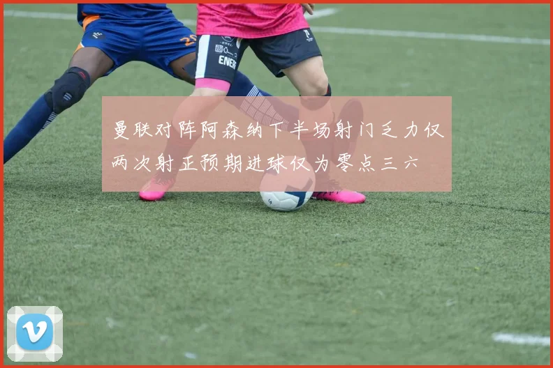曼联对阵阿森纳下半场射门乏力仅两次射正预期进球仅为零点三六