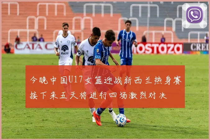 今晚中国U17女篮迎战新西兰热身赛接下来五天将进行四场激烈对决