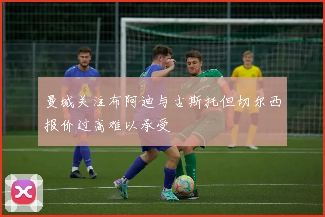 曼城关注布阿迪与古斯托但切尔西报价过高难以承受