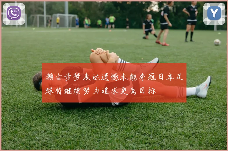 濑古步梦表达遗憾未能夺冠日本足球将继续努力追求更高目标