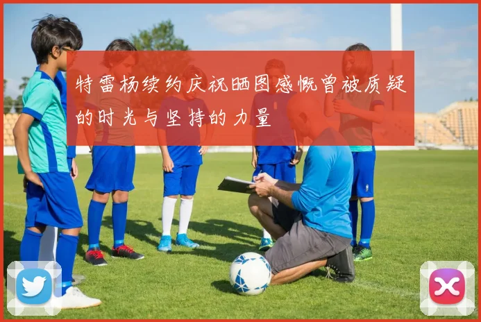 特雷杨续约庆祝晒图感慨曾被质疑的时光与坚持的力量