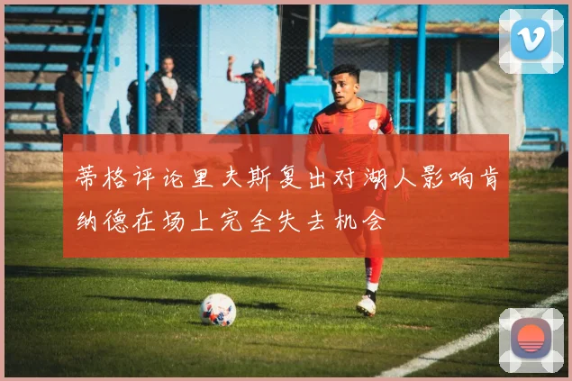 蒂格评论里夫斯复出对湖人影响肯纳德在场上完全失去机会