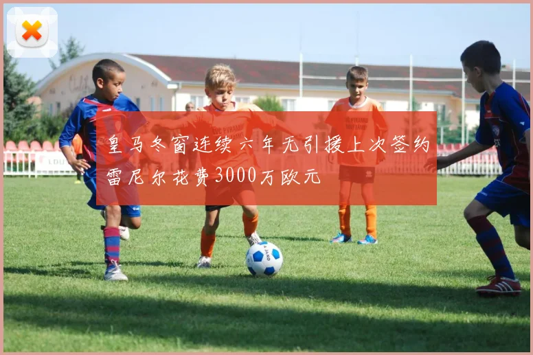 皇马冬窗连续六年无引援上次签约雷尼尔花费3000万欧元