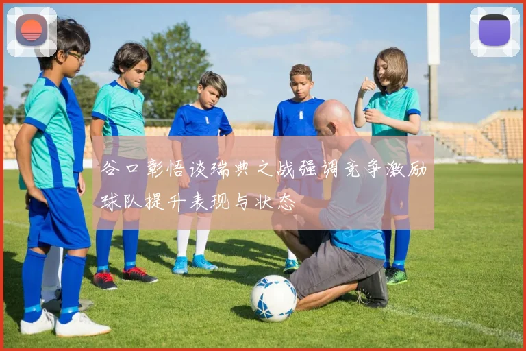 谷口彰悟谈瑞典之战强调竞争激励球队提升表现与状态