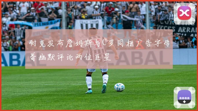 耐克发布詹姆斯与C罗同框广告字母哥幽默评论两位巨星