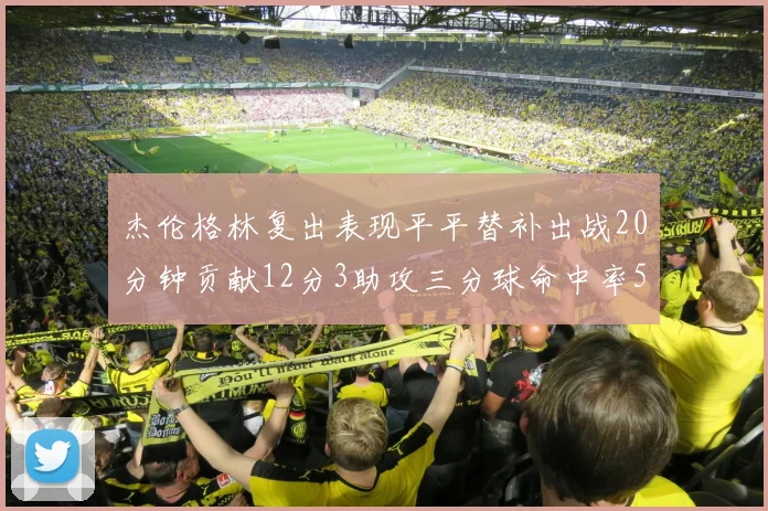杰伦格林复出表现平平替补出战20分钟贡献12分3助攻三分球命中率50