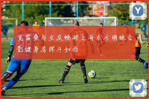 克雷桑与女友畅游上海东方明珠合影健身房挥汗如雨
