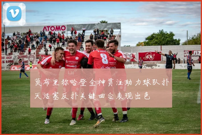 莫布里称哈登全神贯注助力球队扑灭活塞反扑关键回合表现出色