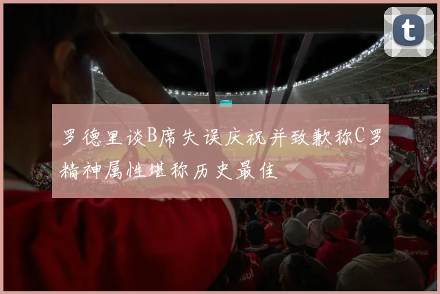 罗德里谈B席失误庆祝并致歉称C罗精神属性堪称历史最佳