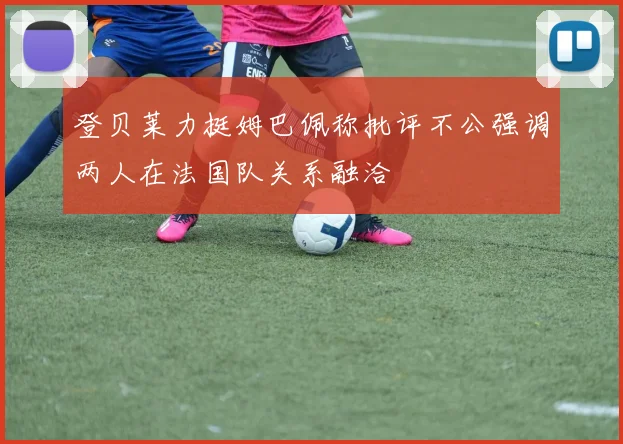 登贝莱力挺姆巴佩称批评不公强调两人在法国队关系融洽