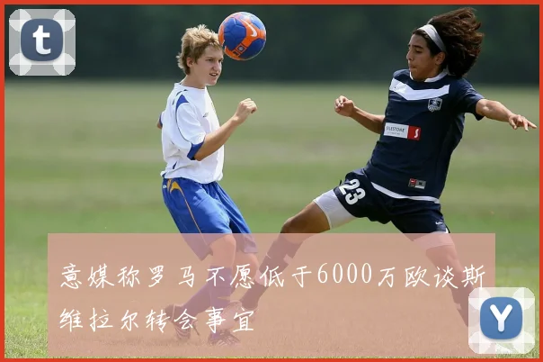意媒称罗马不愿低于6000万欧谈斯维拉尔转会事宜