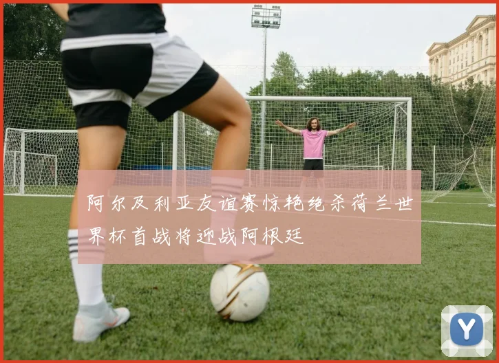 阿尔及利亚友谊赛惊艳绝杀荷兰世界杯首战将迎战阿根廷