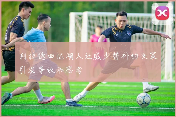 利拉德回忆湖人让威少替补的决策引发争议和思考