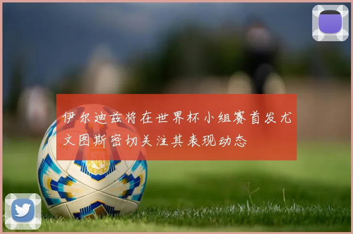 伊尔迪兹将在世界杯小组赛首发尤文图斯密切关注其表现动态