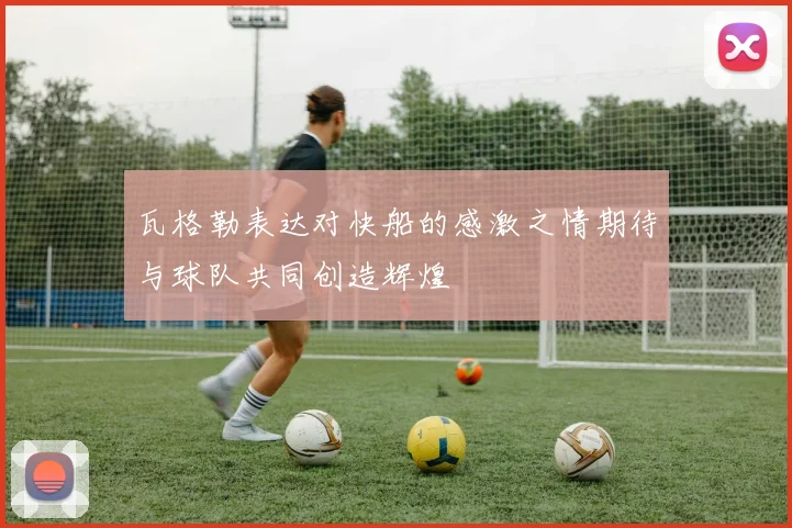 瓦格勒表达对快船的感激之情期待与球队共同创造辉煌