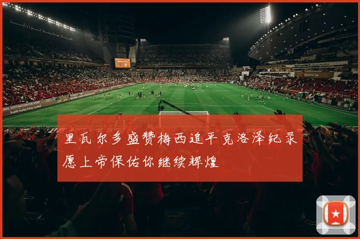 里瓦尔多盛赞梅西追平克洛泽纪录愿上帝保佑你继续辉煌