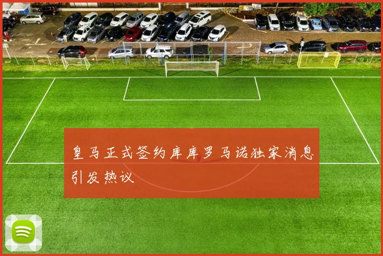 皇马正式签约库库罗马诺独家消息引发热议