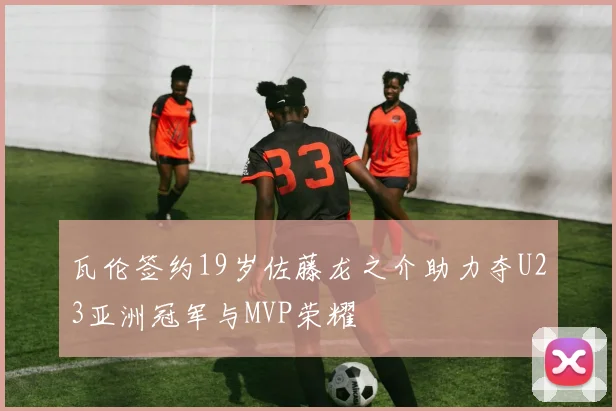 瓦伦签约19岁佐藤龙之介助力夺U23亚洲冠军与MVP荣耀