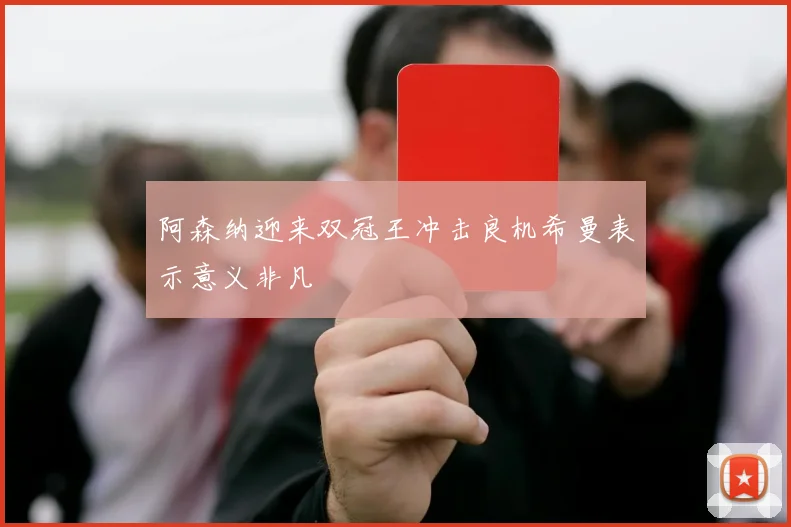 阿森纳迎来双冠王冲击良机希曼表示意义非凡