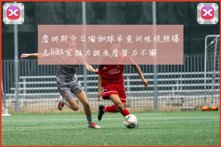 詹姆斯今日瑜伽球举重训练视频曝光NBA官推力挺老詹努力不懈