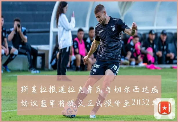 斯基拉报道拉克鲁瓦与切尔西达成协议蓝军将提交正式报价至2032年
