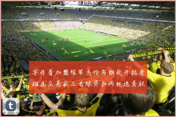 字母哥加盟绿军杰伦布朗赴开拓者雄鹿交易获三名球员和两轮选秀权