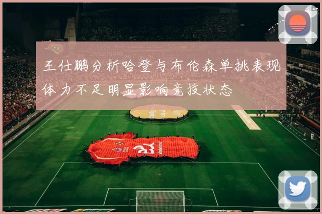 王仕鹏分析哈登与布伦森单挑表现体力不足明显影响竞技状态