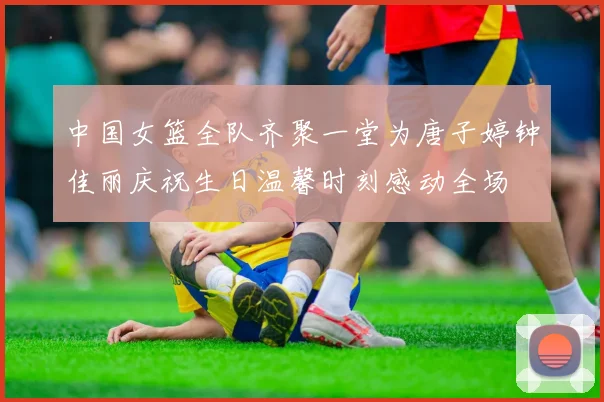 中国女篮全队齐聚一堂为唐子婷钟佳丽庆祝生日温馨时刻感动全场