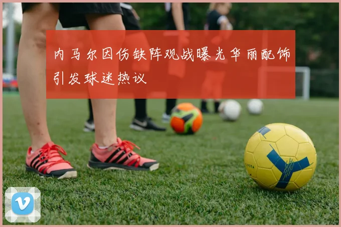内马尔因伤缺阵观战曝光华丽配饰引发球迷热议