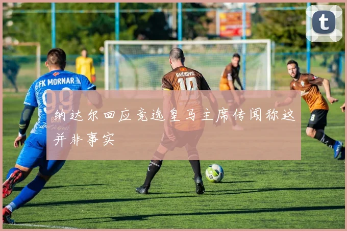 纳达尔回应竞选皇马主席传闻称这并非事实