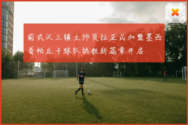 前武汉三镇主帅莫拉正式加盟墨西哥帕丘卡球队执教新篇章开启