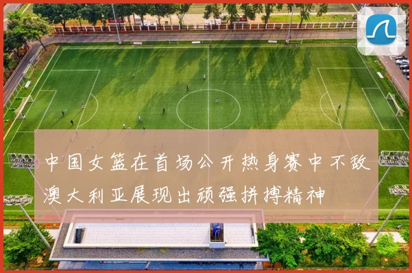 中国女篮在首场公开热身赛中不敌澳大利亚展现出顽强拼搏精神