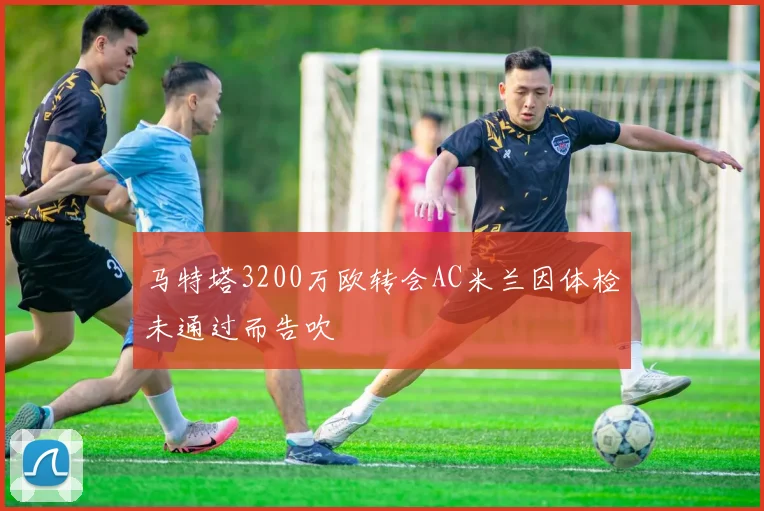 马特塔3200万欧转会AC米兰因体检未通过而告吹