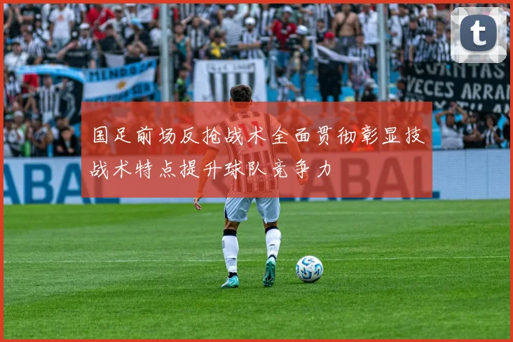国足前场反抢战术全面贯彻彰显技战术特点提升球队竞争力