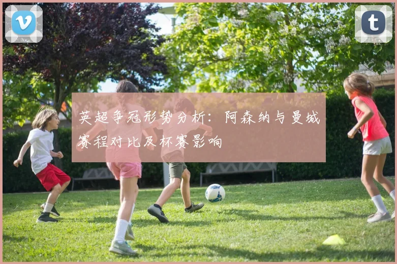 英超争冠形势分析：阿森纳与曼城赛程对比及杯赛影响
