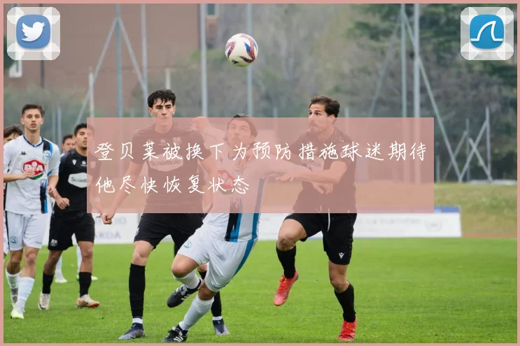 登贝莱被换下为预防措施球迷期待他尽快恢复状态